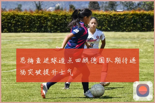恩梅查进球造点回顾德国队期待逐场突破提升士气