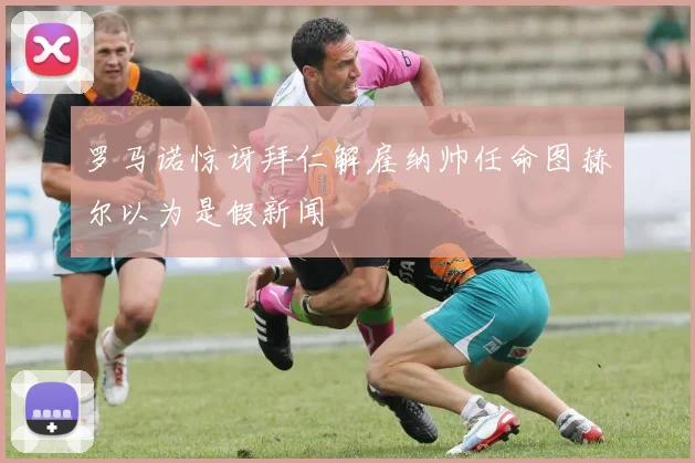 罗马诺惊讶拜仁解雇纳帅任命图赫尔以为是假新闻