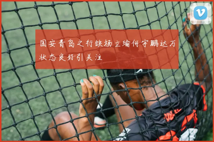 国安青岛之行缺杨立瑜何宇鹏达万状态良好引关注