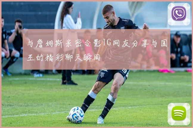 与詹姆斯亲密合影IG网友分享与国王的精彩聊天瞬间