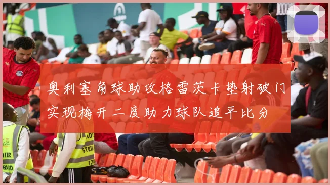 奥利塞角球助攻格雷茨卡垫射破门实现梅开二度助力球队追平比分