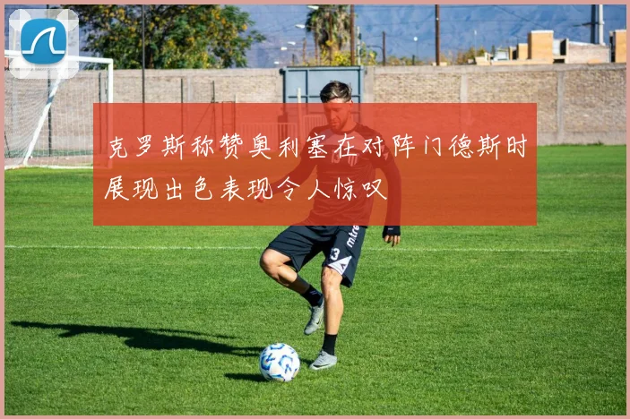 克罗斯称赞奥利塞在对阵门德斯时展现出色表现令人惊叹