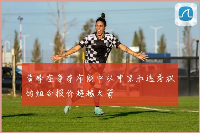 黄蜂在争夺布朗中以申京和选秀权的组合报价超越火箭