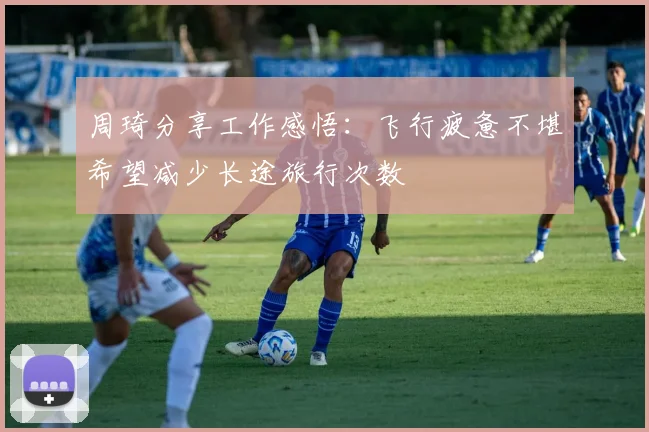 周琦分享工作感悟：飞行疲惫不堪希望减少长途旅行次数