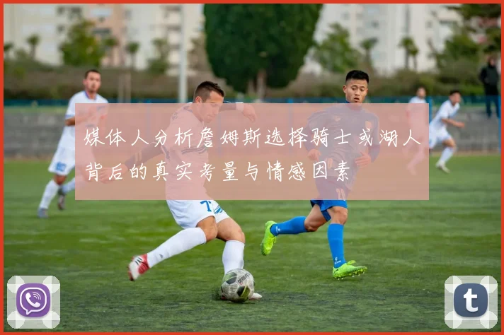 媒体人分析詹姆斯选择骑士或湖人背后的真实考量与情感因素