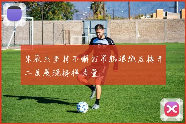 朱辰杰坚持不懈打吊瓶退烧后梅开二度展现榜样力量