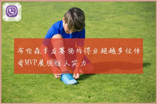 布伦森季后赛场均得分超越多位传奇MVP展现惊人实力